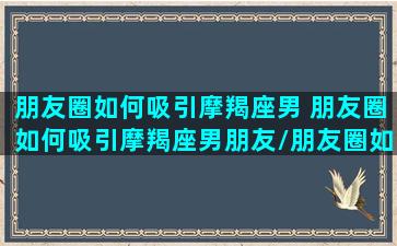 朋友圈如何吸引摩羯座男 朋友圈如何吸引摩羯座男朋友/朋友圈如何吸引摩羯座男 朋友圈如何吸引摩羯座男朋友-我的网站